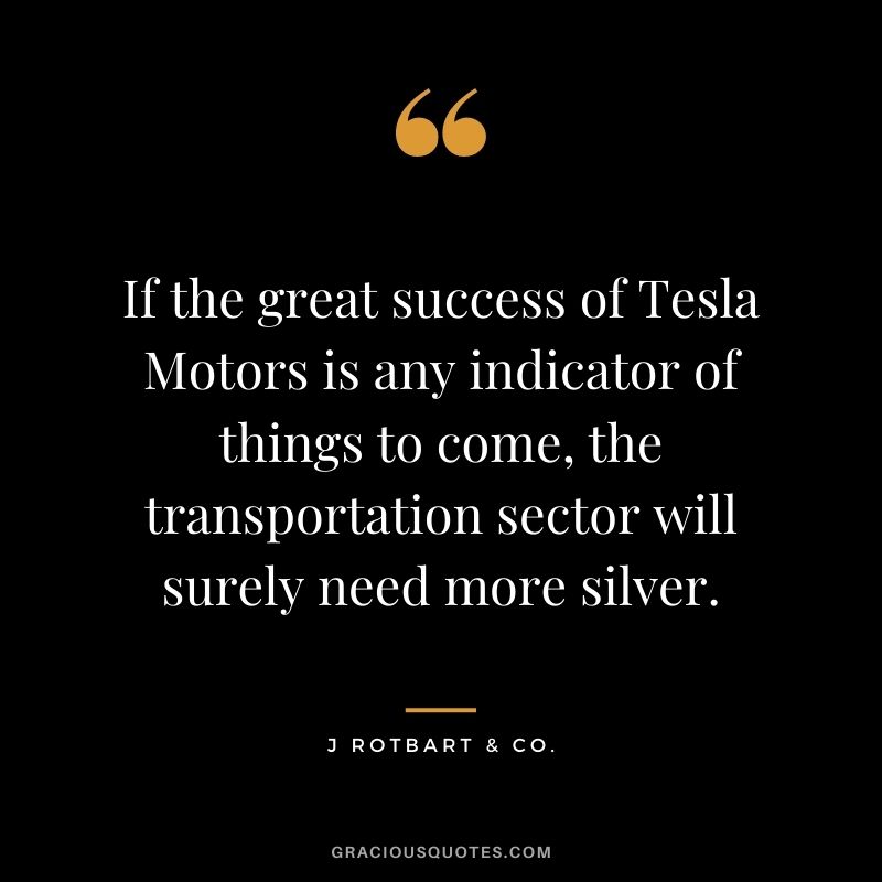 If the great success of Tesla Motors is any indicator of things to come, the transportation sector will surely need more silver. - J Rotbart & Co.