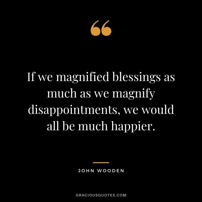 If we magnified blessings as much as we magnify disappointments, we would all be much happier.