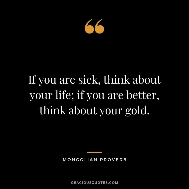 If you are sick, think about your life; if you are better, think about your gold. — Mongolian Proverb
