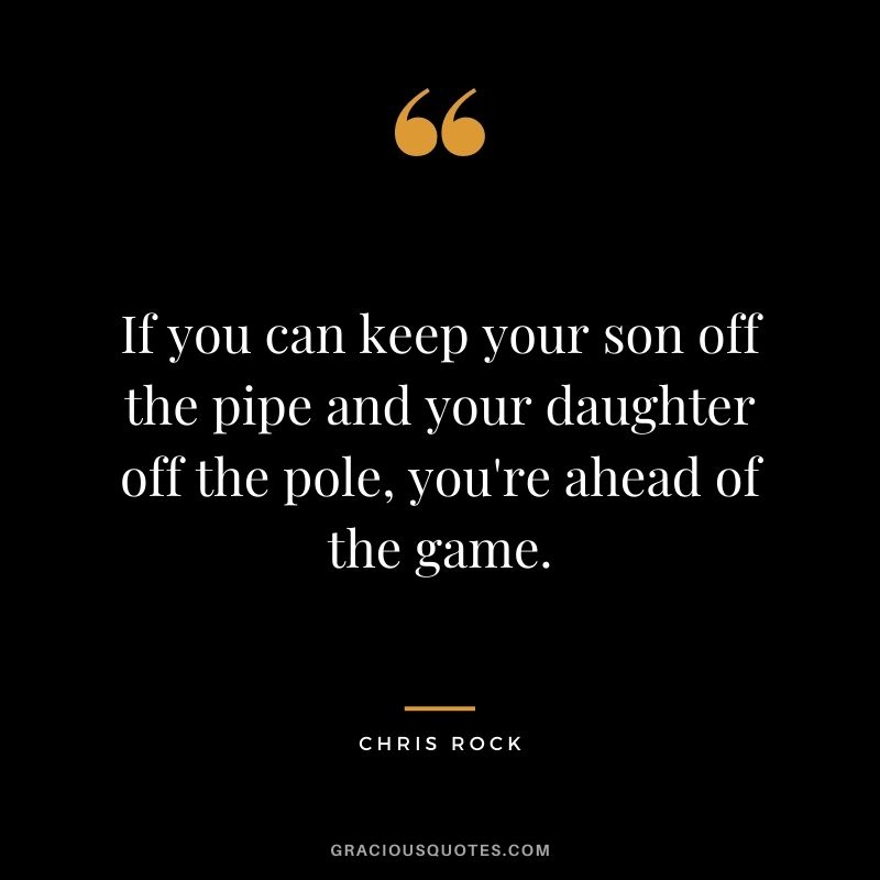 If you can keep your son off the pipe and your daughter off the pole, you're ahead of the game.