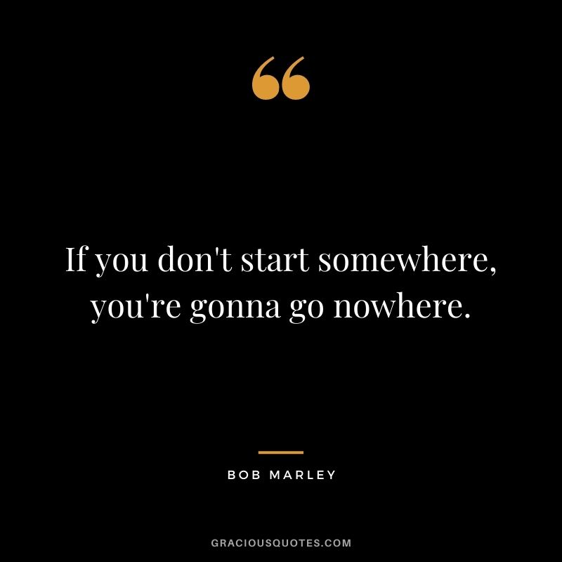 If you don't start somewhere, you're gonna go nowhere.