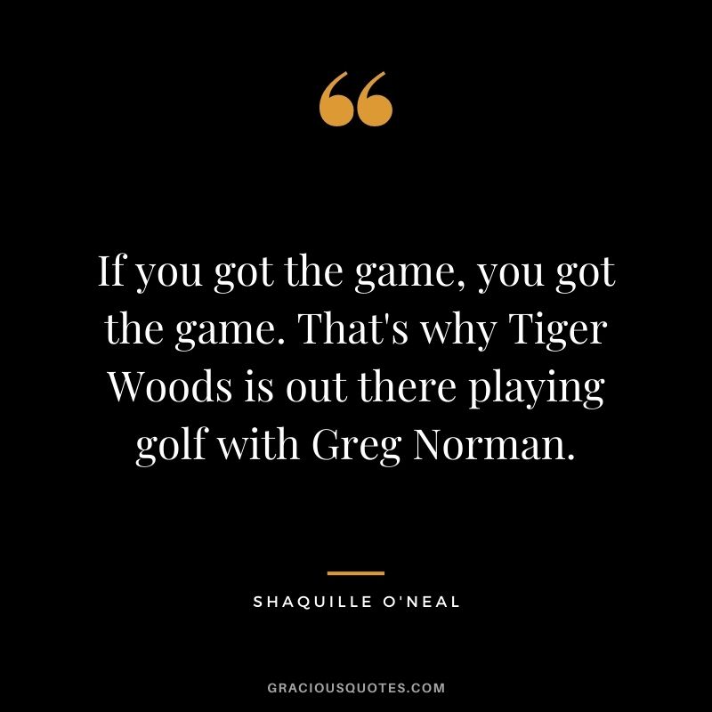 If you got the game, you got the game. That's why Tiger Woods is out there playing golf with Greg Norman.