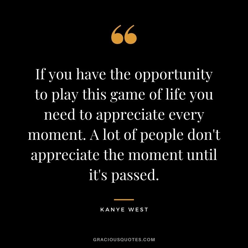 If you have the opportunity to play this game of life you need to appreciate every moment. A lot of people don't appreciate the moment until it's passed.