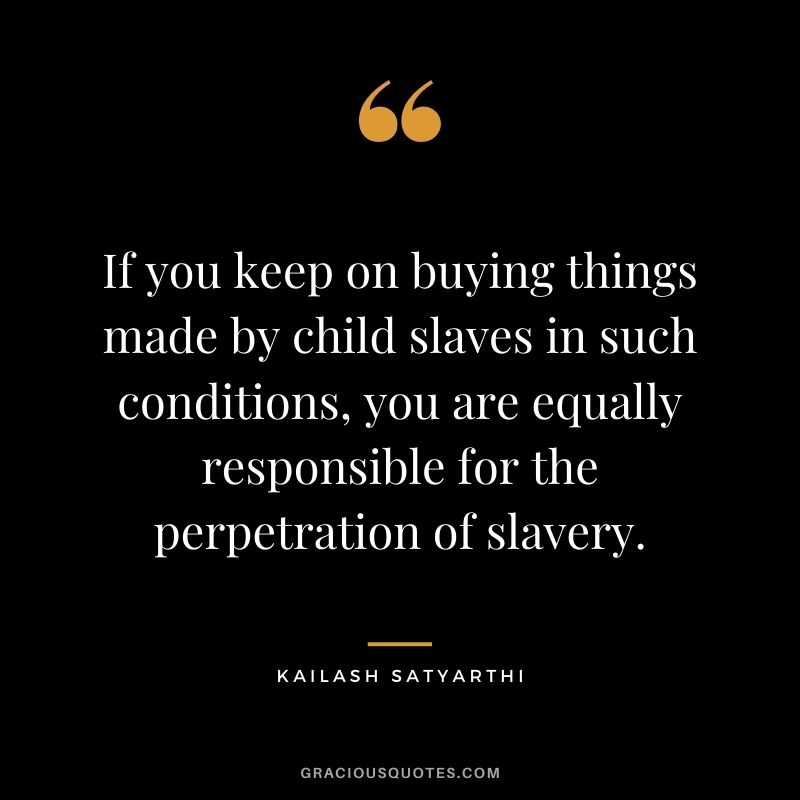 If you keep on buying things made by child slaves in such conditions, you are equally responsible for the perpetration of slavery.