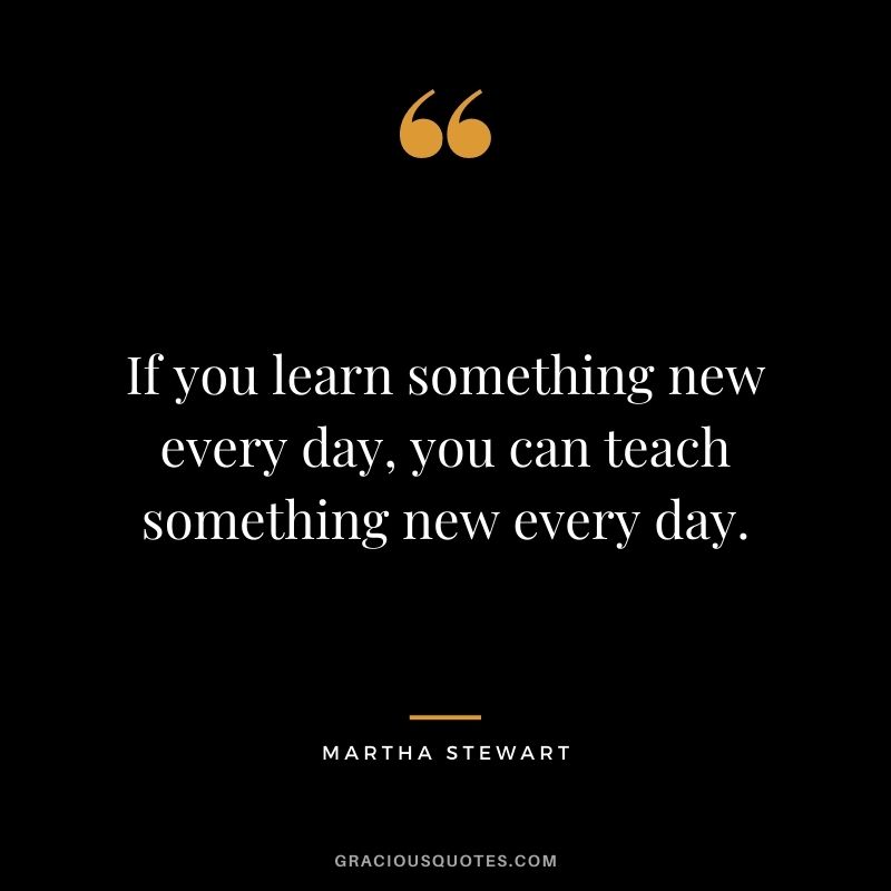 If you learn something new every day, you can teach something new every day. - Martha Stewart