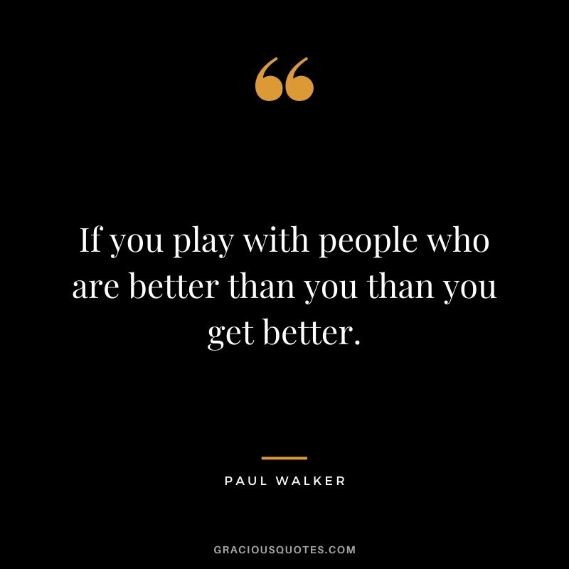If you play with people who are better than you than you get better.