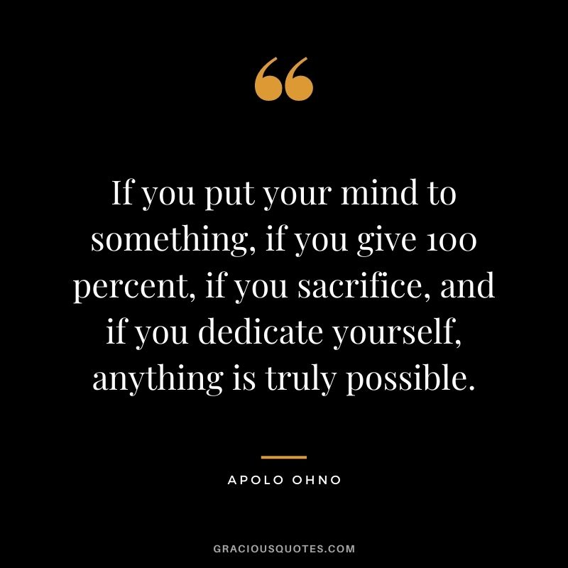 If you put your mind to something, if you give 100 percent, if you sacrifice, and if you dedicate yourself, anything is truly possible.