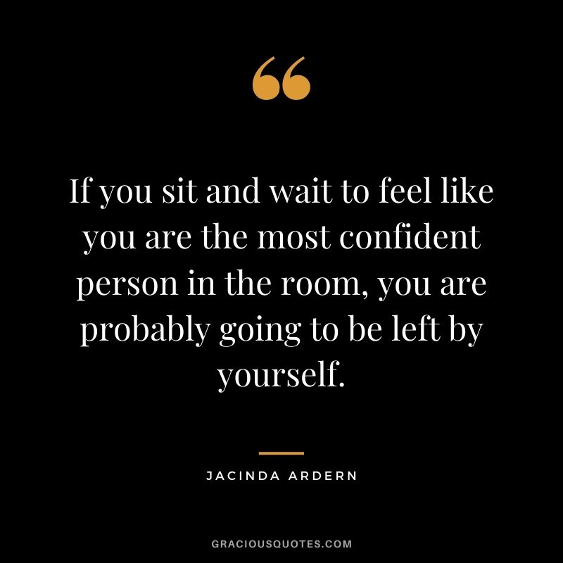 If you sit and wait to feel like you are the most confident person in the room, you are probably going to be left by yourself. - Jacinda Ardern