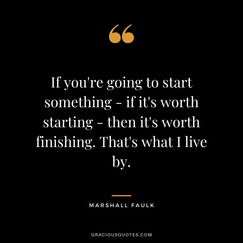 If you're going to start something - if it's worth starting - then it's worth finishing. That's what I live by.