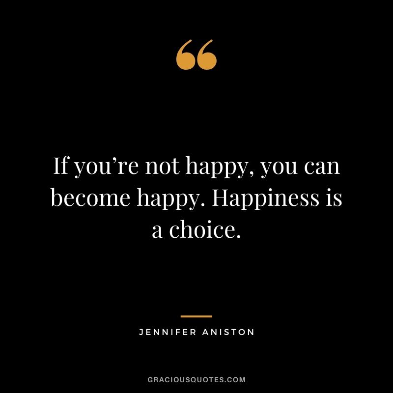 If you’re not happy, you can become happy. Happiness is a choice.
