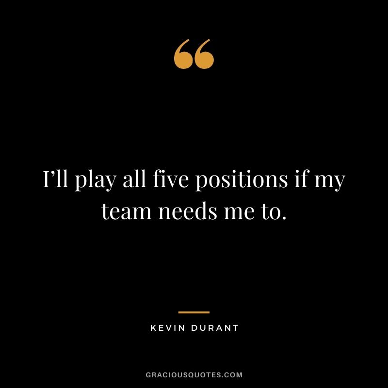 I’ll play all five positions if my team needs me to.
