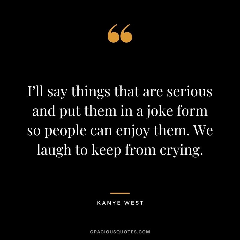 I’ll say things that are serious and put them in a joke form so people can enjoy them. We laugh to keep from crying.