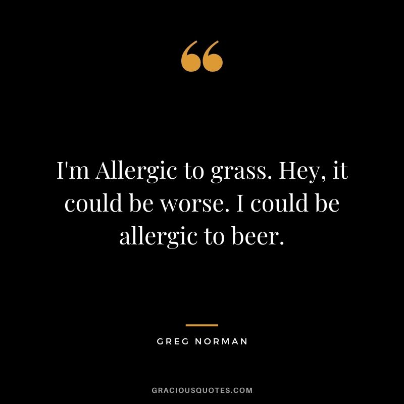 I'm Allergic to grass. Hey, it could be worse. I could be allergic to beer.