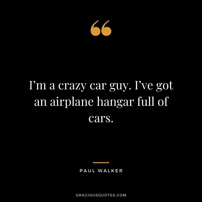 I’m a crazy car guy. I’ve got an airplane hangar full of cars.