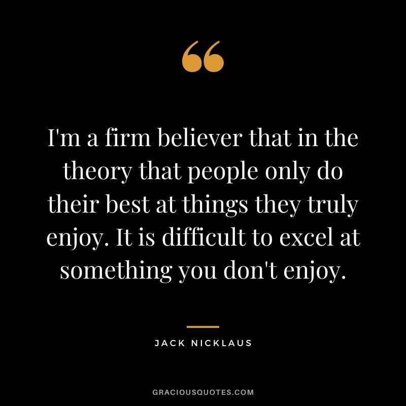 I'm a firm believer that in the theory that people only do their best at things they truly enjoy. It is difficult to excel at something you don't enjoy.