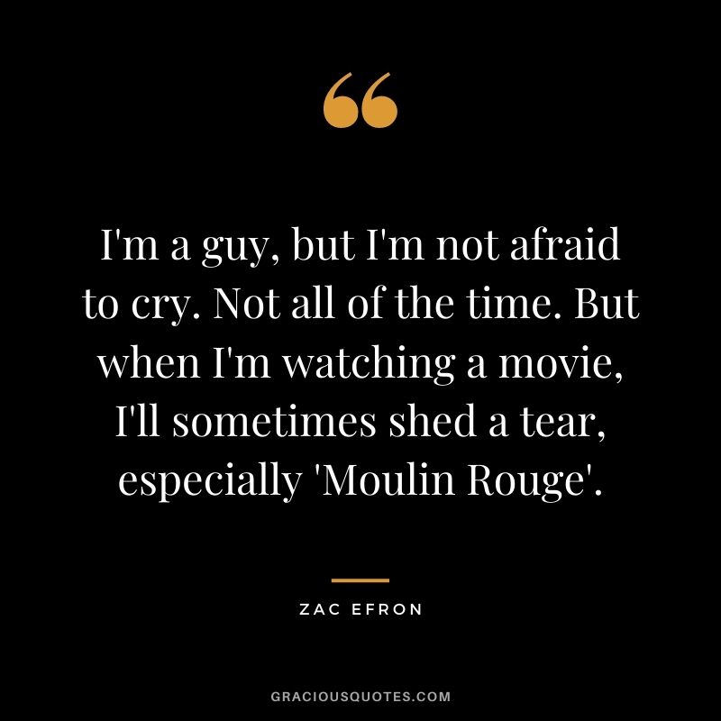 I'm a guy, but I'm not afraid to cry. Not all of the time. But when I'm watching a movie, I'll sometimes shed a tear, especially 'Moulin Rouge'.