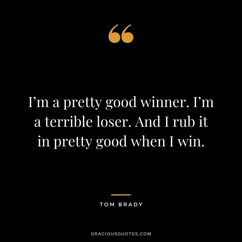 I’m a pretty good winner. I’m a terrible loser. And I rub it in pretty good when I win.
