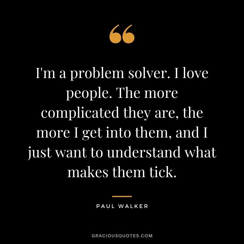 I'm a problem solver. I love people. The more complicated they are, the more I get into them, and I just want to understand what makes them tick.