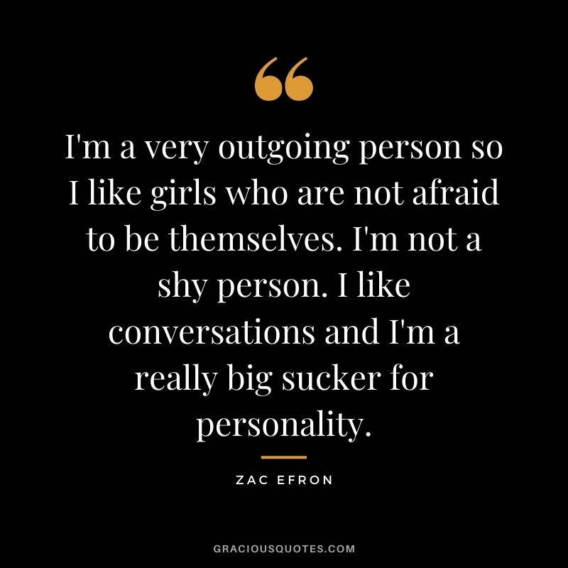 I'm a very outgoing person so I like girls who are not afraid to be themselves. I'm not a shy person. I like conversations and I'm a really big sucker for personality.