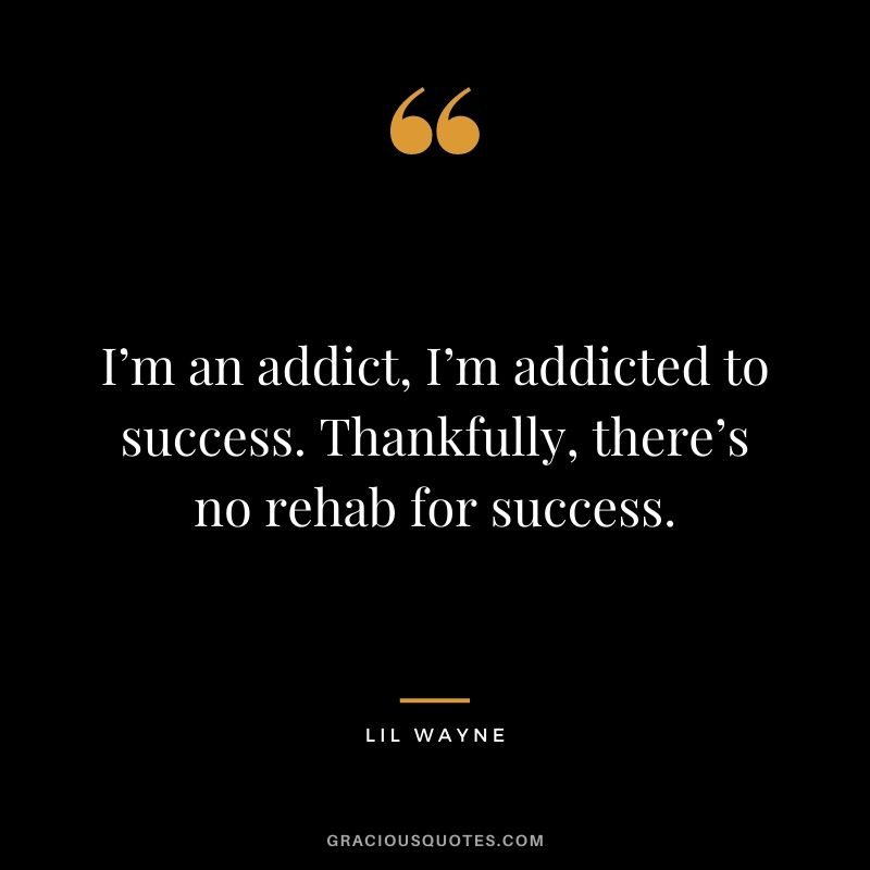 I’m an addict, I’m addicted to success. Thankfully, there’s no rehab for success.