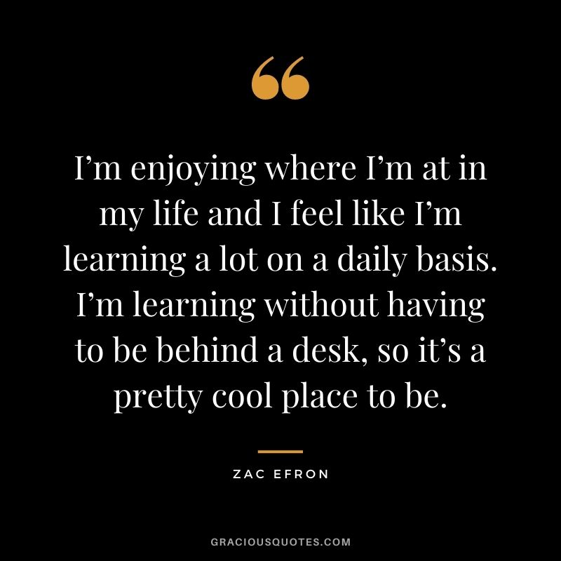 I’m enjoying where I’m at in my life and I feel like I’m learning a lot on a daily basis. I’m learning without having to be behind a desk, so it’s a pretty cool place to be.