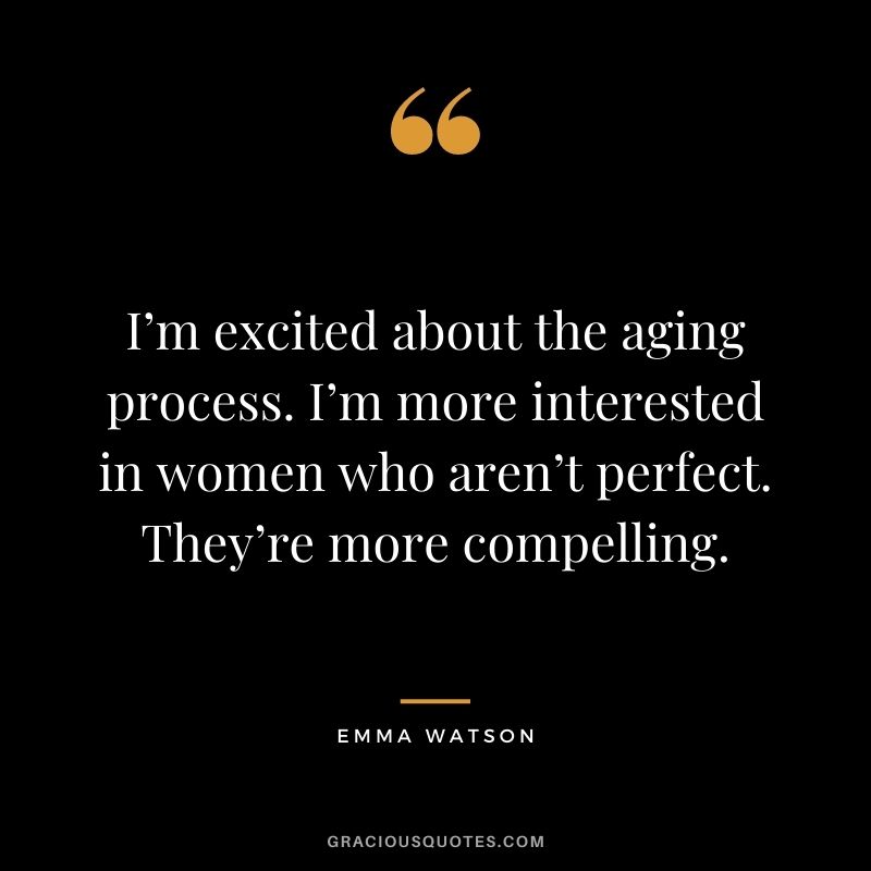 I’m excited about the aging process. I’m more interested in women who aren’t perfect. They’re more compelling.