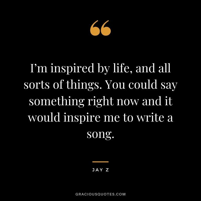 I’m inspired by life, and all sorts of things. You could say something right now and it would inspire me to write a song.