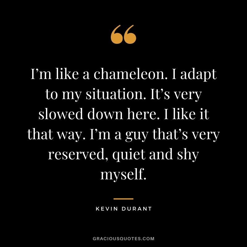 I’m like a chameleon. I adapt to my situation. It’s very slowed down here. I like it that way. I’m a guy that’s very reserved, quiet and shy myself.