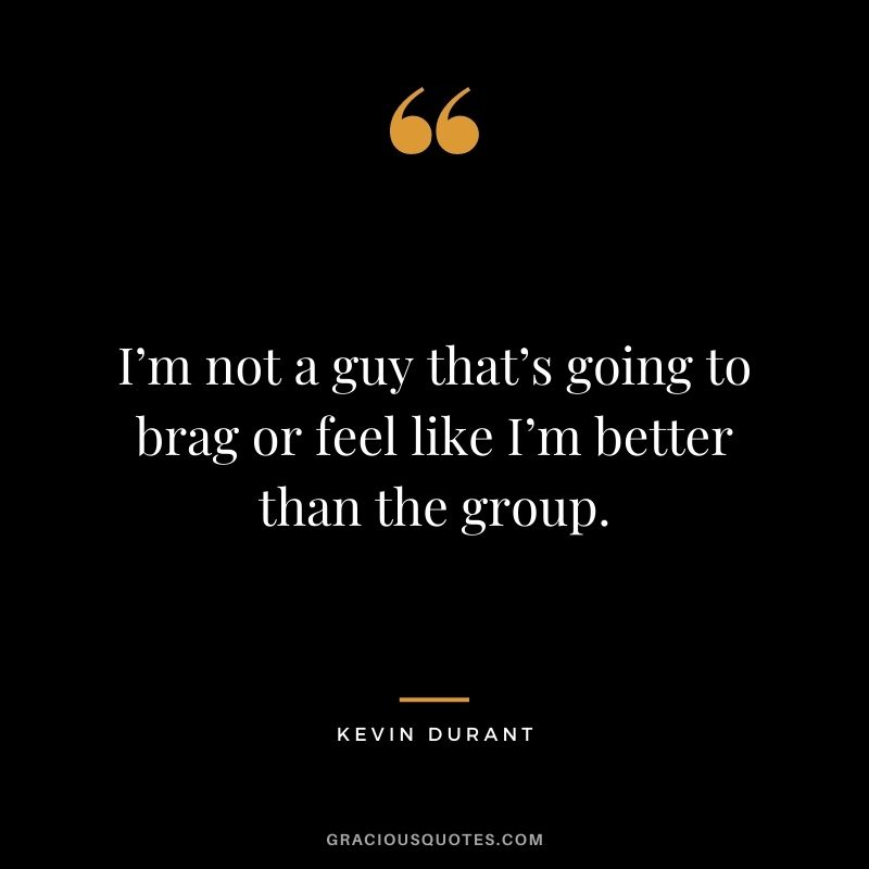 I’m not a guy that’s going to brag or feel like I’m better than the group.