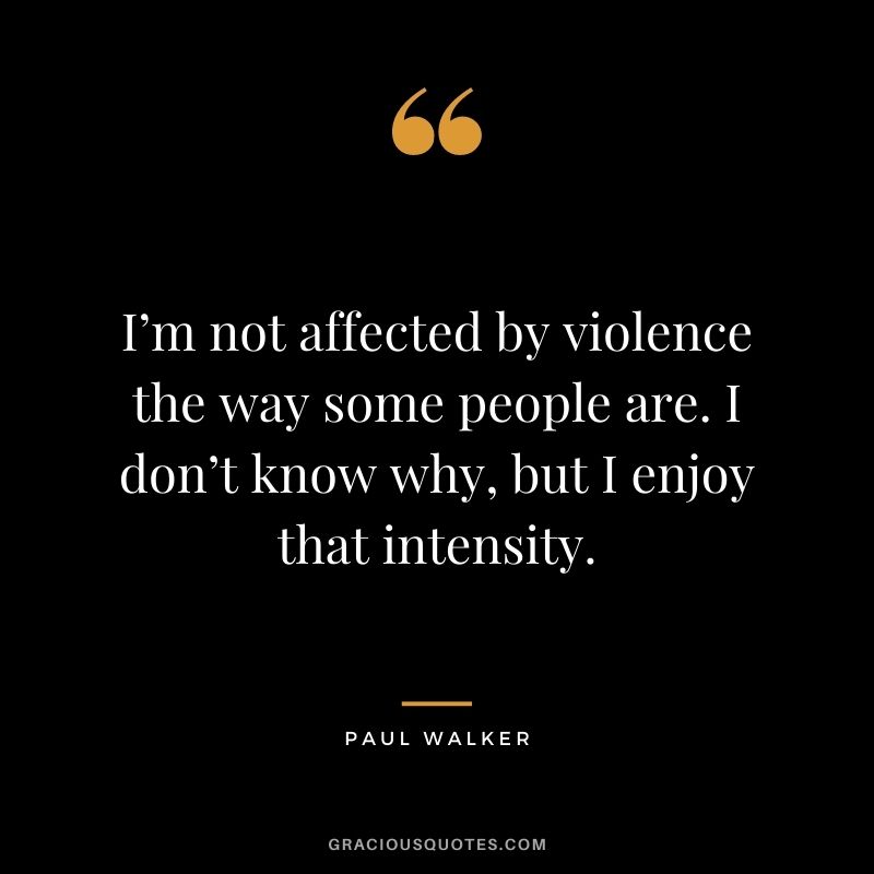 I’m not affected by violence the way some people are. I don’t know why, but I enjoy that intensity.