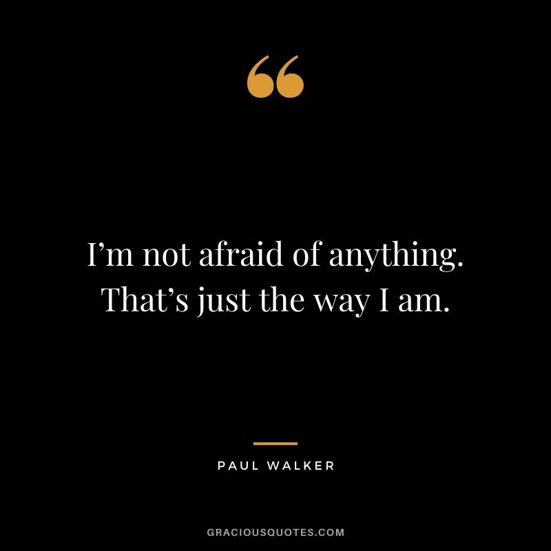 I’m not afraid of anything. That’s just the way I am.