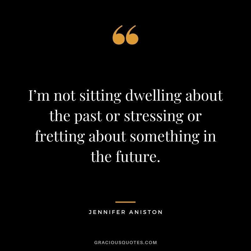 I’m not sitting dwelling about the past or stressing or fretting about something in the future.