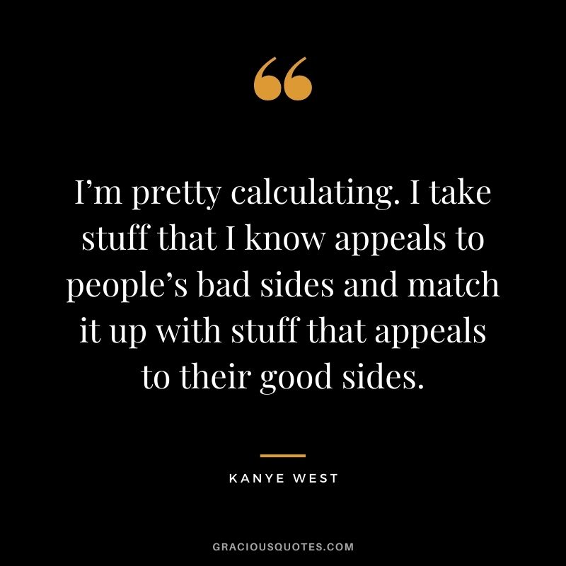 I’m pretty calculating. I take stuff that I know appeals to people’s bad sides and match it up with stuff that appeals to their good sides.