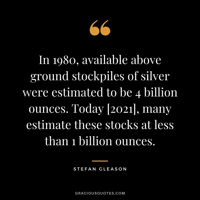 In 1980, available above ground stockpiles of silver were estimated to be 4 billion ounces. Today [2021], many estimate these stocks at less than 1 billion ounces. - Stefan Gleason