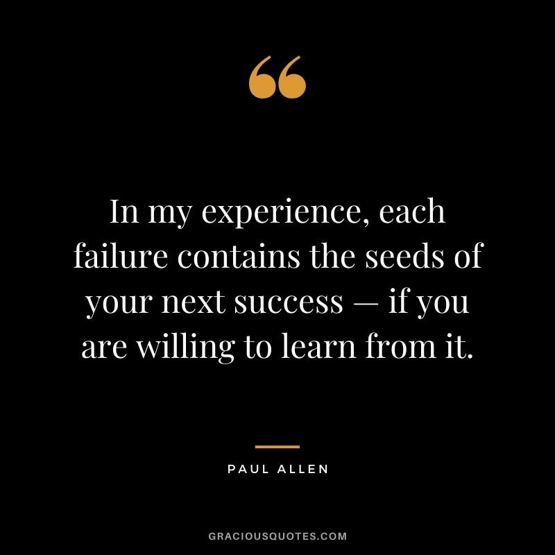 In my experience, each failure contains the seeds of your next success — if you are willing to learn from it. - Paul Allen