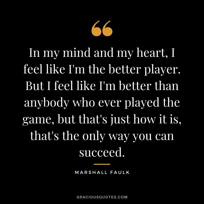 In my mind and my heart, I feel like I'm the better player. But I feel like I'm better than anybody who ever played the game, but that's just how it is, that's the only way you can succeed.
