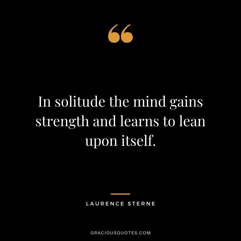 In solitude the mind gains strength and learns to lean upon itself. - Laurence Sterne