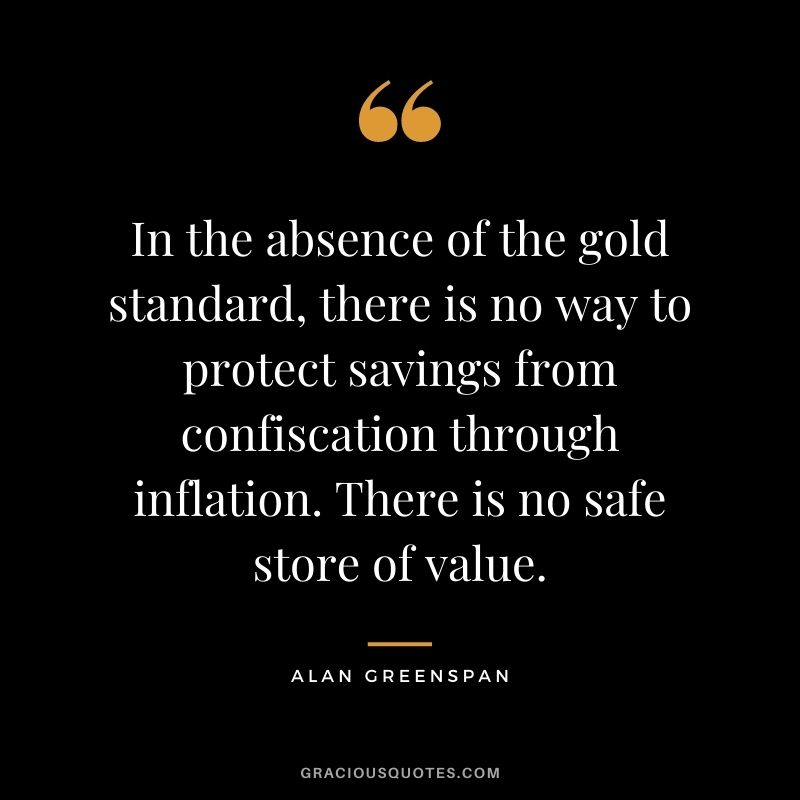 In the absence of the gold standard, there is no way to protect savings from confiscation through inflation. There is no safe store of value. — Alan Greenspan