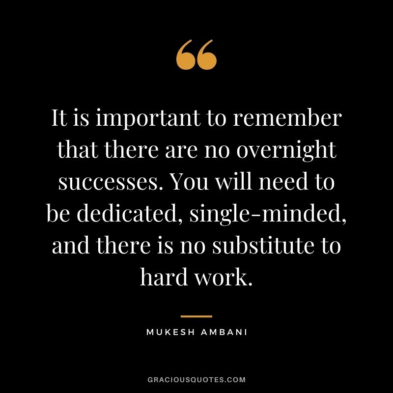 It is important to remember that there are no overnight successes. You will need to be dedicated, single-minded, and there is no substitute to hard work. - Mukesh Ambani