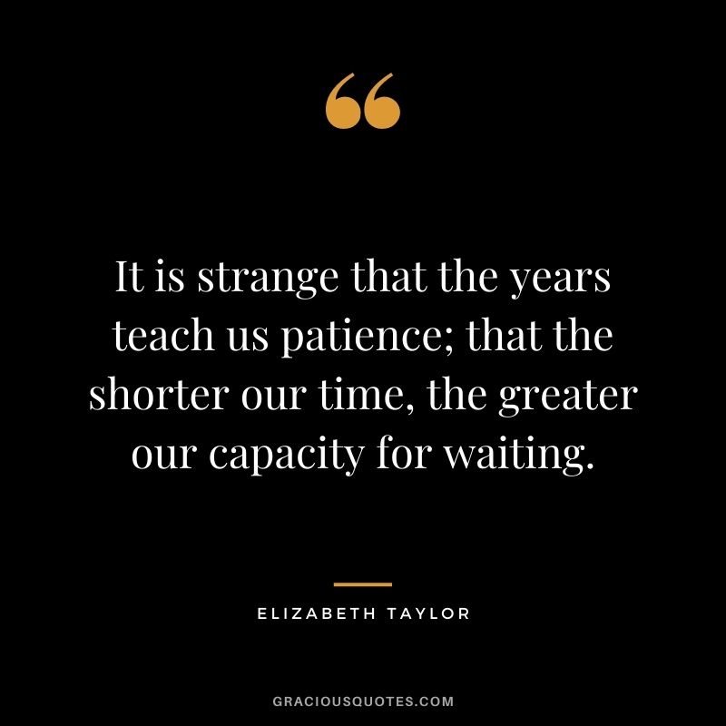 It is strange that the years teach us patience; that the shorter our time, the greater our capacity for waiting.