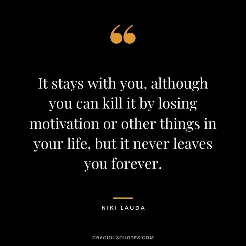 It stays with you, although you can kill it by losing motivation or other things in your life, but it never leaves you forever.