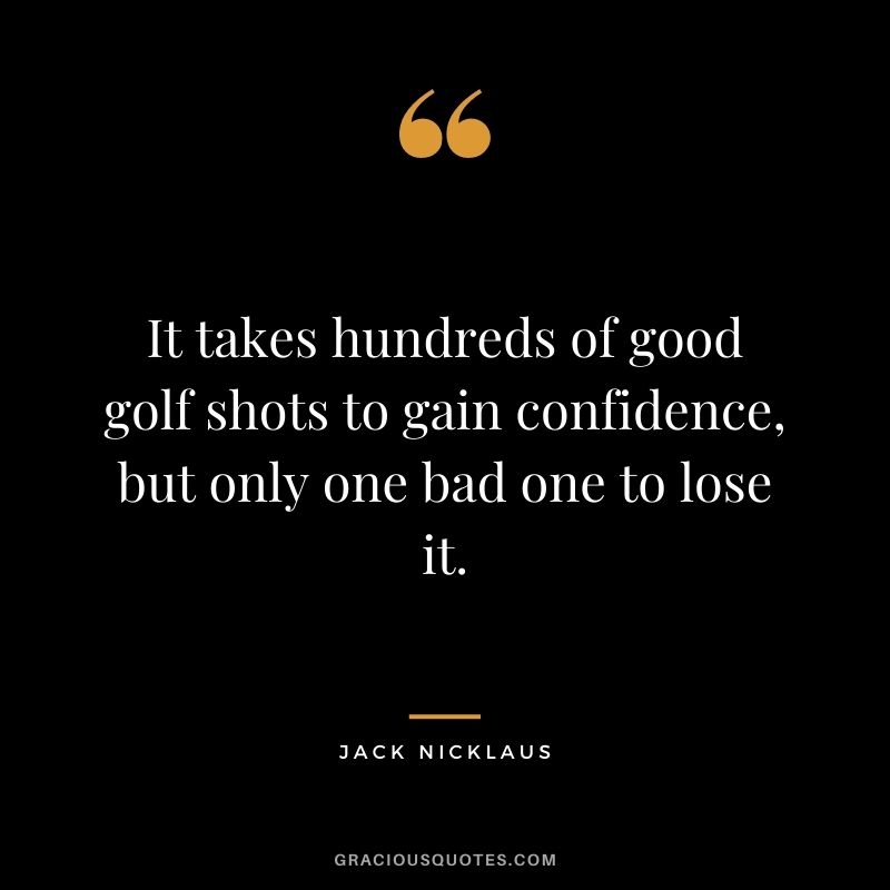 It takes hundreds of good golf shots to gain confidence, but only one bad one to lose it.