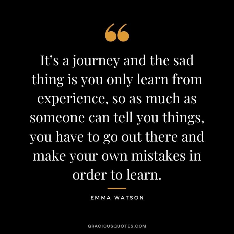 It’s a journey and the sad thing is you only learn from experience, so as much as someone can tell you things, you have to go out there and make your own mistakes in order to learn.
