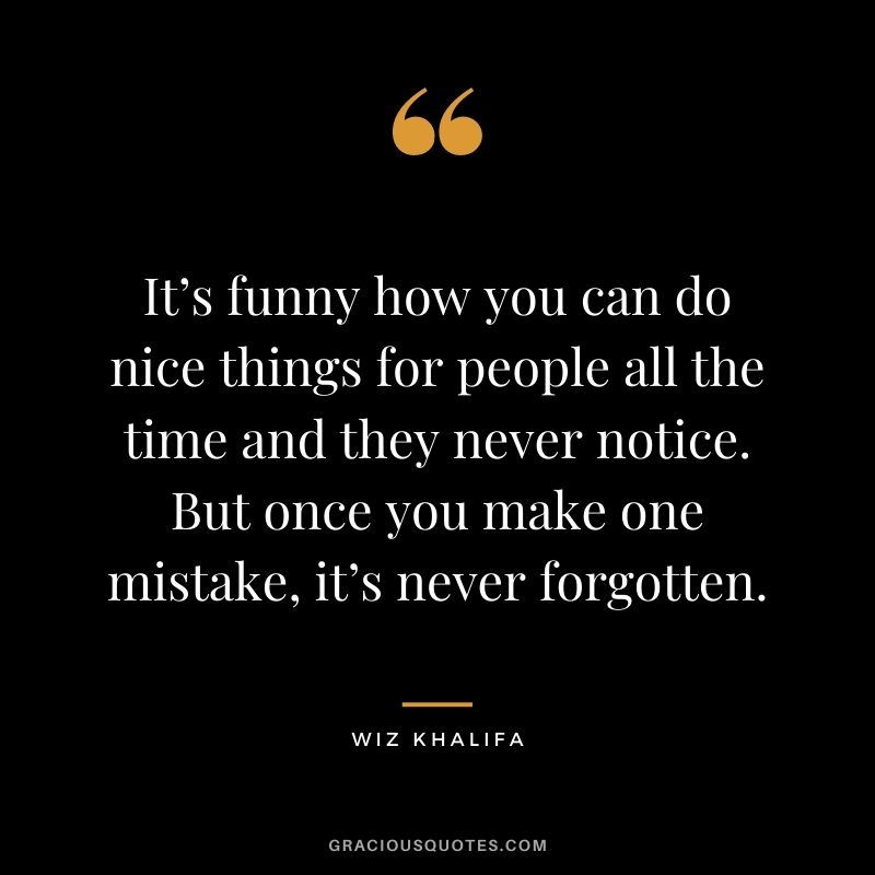 It’s funny how you can do nice things for people all the time and they never notice. But once you make one mistake, it’s never forgotten.