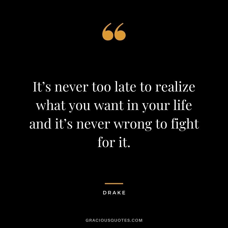 It’s never too late to realize what you want in your life and it’s never wrong to fight for it.