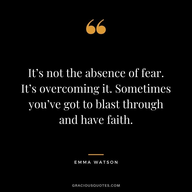 It’s not the absence of fear. It’s overcoming it. Sometimes you’ve got to blast through and have faith.