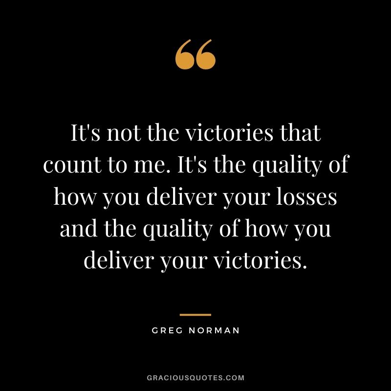 It's not the victories that count to me. It's the quality of how you deliver your losses and the quality of how you deliver your victories.