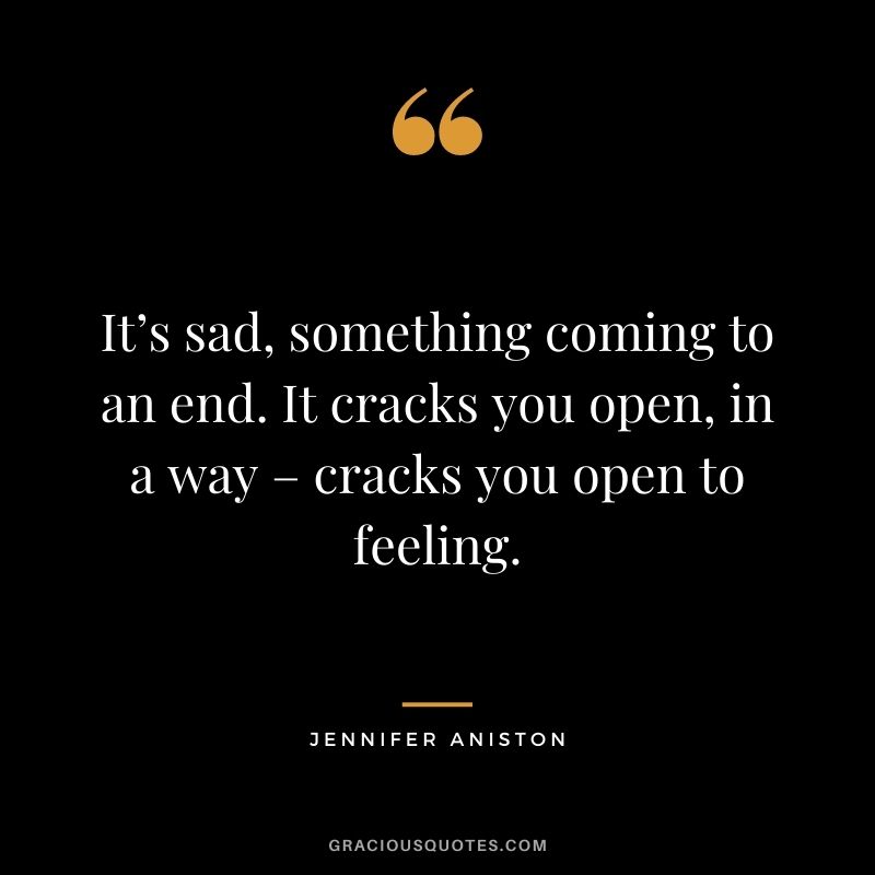 It’s sad, something coming to an end. It cracks you open, in a way – cracks you open to feeling.