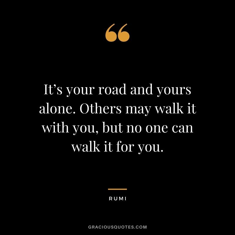 It’s your road and yours alone. Others may walk it with you, but no one can walk it for you. - Rumi