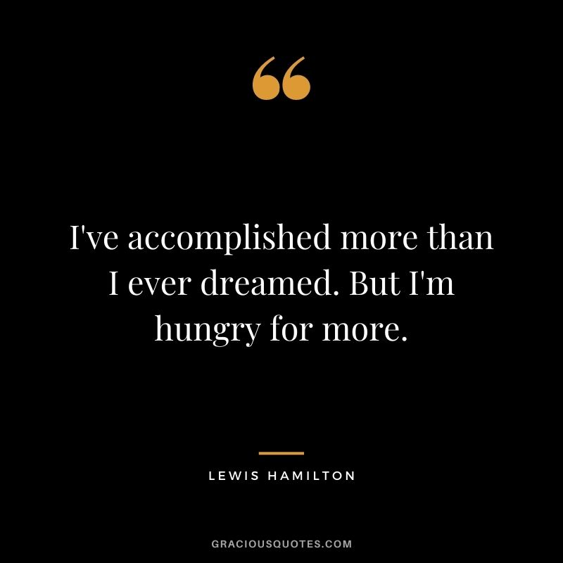 I've accomplished more than I ever dreamed. But I'm hungry for more.
